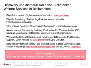Discovery und die neue Rolle von Bibliotheken
Semantic Resource Discovery als Service
• Überwindung traditioneller Konzepte von Discovery
• Zusammenführen von Informationen statt Reduzierung auf kleinste gemeinsame
Nenner
• Big Data statt sorgfältiger Auswahl und partieller Genauigkeit bei der
Behandlung von Bibliotheksdaten
• Automatische Anreicherung, Crowd sourcing und Games with a Purpose statt
exklusive Sacherschließung durch Experten
• Semantisches, graph-basiertes Retrieval statt String-Suche
• Möglichkeit zur intuitiven Entdeckung und Exploration von Wissen statt
Vermittlung von Suchexpertenwissen
• Wissen statt Information

Wissensexploration und neuartiges Resource Discovery als
Service
Sächsische Landesbibliothek – Staats- und Universitätsbibliothek Dresden
Dr. Jens Mittelbach | Leiter der Abteilung Benutzung und Information

24. Oktober 2013 | Seite 21
© by SLUB Dresden

slub-dresden.de

 