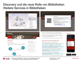 Discovery und die neue Rolle von Bibliotheken
Weitere Services in Bibliotheken
• Digitalisierung und Digitalisierungs-Support (s. www.goobi.org)
• Digitale Forschung: Text-Mining-Plattformen und Virtuelle
Forschungsumgebungen
• Informations-Services: Wissenschaftskartografie und Alerting Aervices

• Akademisches Community Building: Profilseiten für Wissenschaftler (FIS),
Campus-Community-Plattformen, Experten-Informationssysteme
• Wissenschaftliches Schreiben und Publizieren: Bibliometrie, PublikationsSupport, Open Access (s. Wissensbar der SLUB Dresden)
• Konzept der “blended library”, die physische und digitale Dienstleistungen
wieder integriert (s. Gebäudeinformationssystem der SLUB und mapongo)

Die Perspektive:
Digitale Services in einer digitalen Kultur für eine digitale Community
Sächsische Landesbibliothek – Staats- und Universitätsbibliothek Dresden
Dr. Jens Mittelbach | Leiter der Abteilung Benutzung und Information

24. Oktober 2013 | Seite 22
© by SLUB Dresden

slub-dresden.de

 