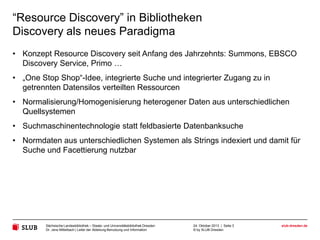 “Resource Discovery” in Bibliotheken
Discovery als neues Paradigma
• Konzept Resource Discovery seit Anfang des Jahrzehnts: Summons, EBSCO
Discovery Service, Primo …
• „One Stop Shop“-Idee, integrierte Suche und integrierter Zugang zu in
getrennten Datensilos verteilten Ressourcen

• Normalisierung/Homogenisierung heterogener Daten aus unterschiedlichen
Quellsystemen
• Suchmaschinentechnologie statt feldbasierte Datenbanksuche
• Normdaten aus unterschiedlichen Systemen als Strings indexiert und damit für
Suche und Facettierung nutzbar

Sächsische Landesbibliothek – Staats- und Universitätsbibliothek Dresden
Dr. Jens Mittelbach | Leiter der Abteilung Benutzung und Information

24. Oktober 2013 | Seite 3
© by SLUB Dresden

slub-dresden.de

 