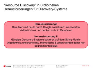 “Resource Discovery” in Bibliotheken
Herausforderungen für Discovery-Systeme

Herausforderung I
Benutzer sind heute durch Google sozialisiert; sie erwarten
Volltextindizes und denken nicht in Metadaten
Herausforderung II
Gängige Discovery-Systeme basieren auf dem String-MatchAlgorithmus; unscharfe bzw. thematische Suchen werden daher nur
begrenzt unterstützt

Sächsische Landesbibliothek – Staats- und Universitätsbibliothek Dresden
Dr. Jens Mittelbach | Leiter der Abteilung Benutzung und Information

24. Oktober 2013 | Seite 4
© by SLUB Dresden

slub-dresden.de

 