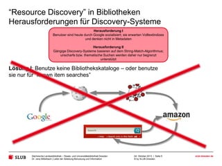 “Resource Discovery” in Bibliotheken
Herausforderungen für Discovery-Systeme
Herausforderung I
Benutzer sind heute durch Google sozialisiert; sie erwarten Volltextindizes
und denken nicht in Metadaten
Herausforderung II
Gängige Discovery-Systeme basieren auf dem String-Match-Algorithmus;
unscharfe bzw. thematische Suchen werden daher nur begrenzt
unterstützt

Lösung I: Benutze keine Bibliothekskataloge – oder benutze
sie nur für “known item searches”

Sächsische Landesbibliothek – Staats- und Universitätsbibliothek Dresden
Dr. Jens Mittelbach | Leiter der Abteilung Benutzung und Information

24. Oktober 2013 | Seite 5
© by SLUB Dresden

slub-dresden.de

 