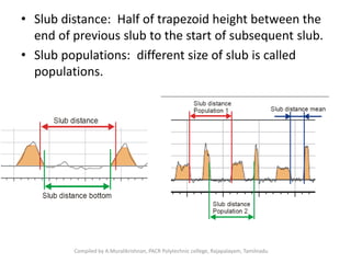 • Slub distance: Half of trapezoid height between the
end of previous slub to the start of subsequent slub.
• Slub populations: different size of slub is called
populations.
Compiled by A.Muralikrishnan, PACR Polytechnic college, Rajapalayam, Tamilnadu
 