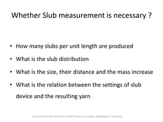 Whether Slub measurement is necessary ?
• How many slubs per unit length are produced
• What is the slub distribution
• What is the size, their distance and the mass increase
• What is the relation between the settings of slub
device and the resulting yarn
Compiled by A.Muralikrishnan, PACR Polytechnic college, Rajapalayam, Tamilnadu
 