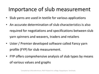 Importance of slub measurement
• Slub yarns are used in textile for various applications
• An accurate determination of slub characteristics is also
required for negotiations and specifications between slub
yarn spinners and weavers, traders and retailers
• Uster / Premier developed software called Fancy yarn
profile (FYP) for slub measurement.
• FYP offers comprehensive analysis of slub types by means
of various values and graphs
Compiled by A.Muralikrishnan, PACR Polytechnic college, Rajapalayam, Tamilnadu
 