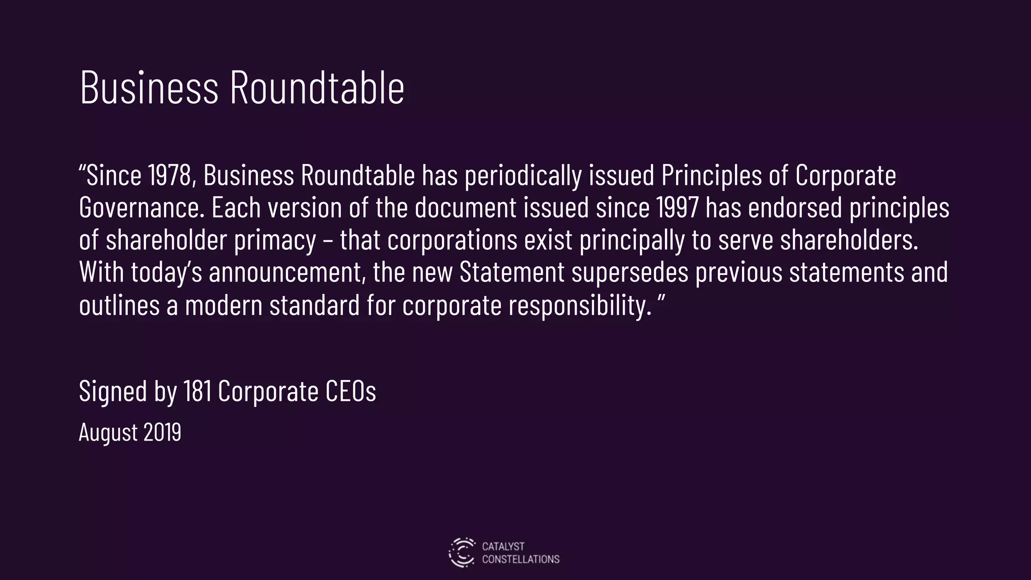 Business Roundtable
“Since 1978, Business Roundtable has periodically issued Principles of Corporate
Governance. Each version of the document issued since 1997 has endorsed principles
of shareholder primacy – that corporations exist principally to serve shareholders.
With today’s announcement, the new Statement supersedes previous statements and
outlines a modern standard for corporate responsibility. ”
Signed by 181 Corporate CEOs
August 2019
 