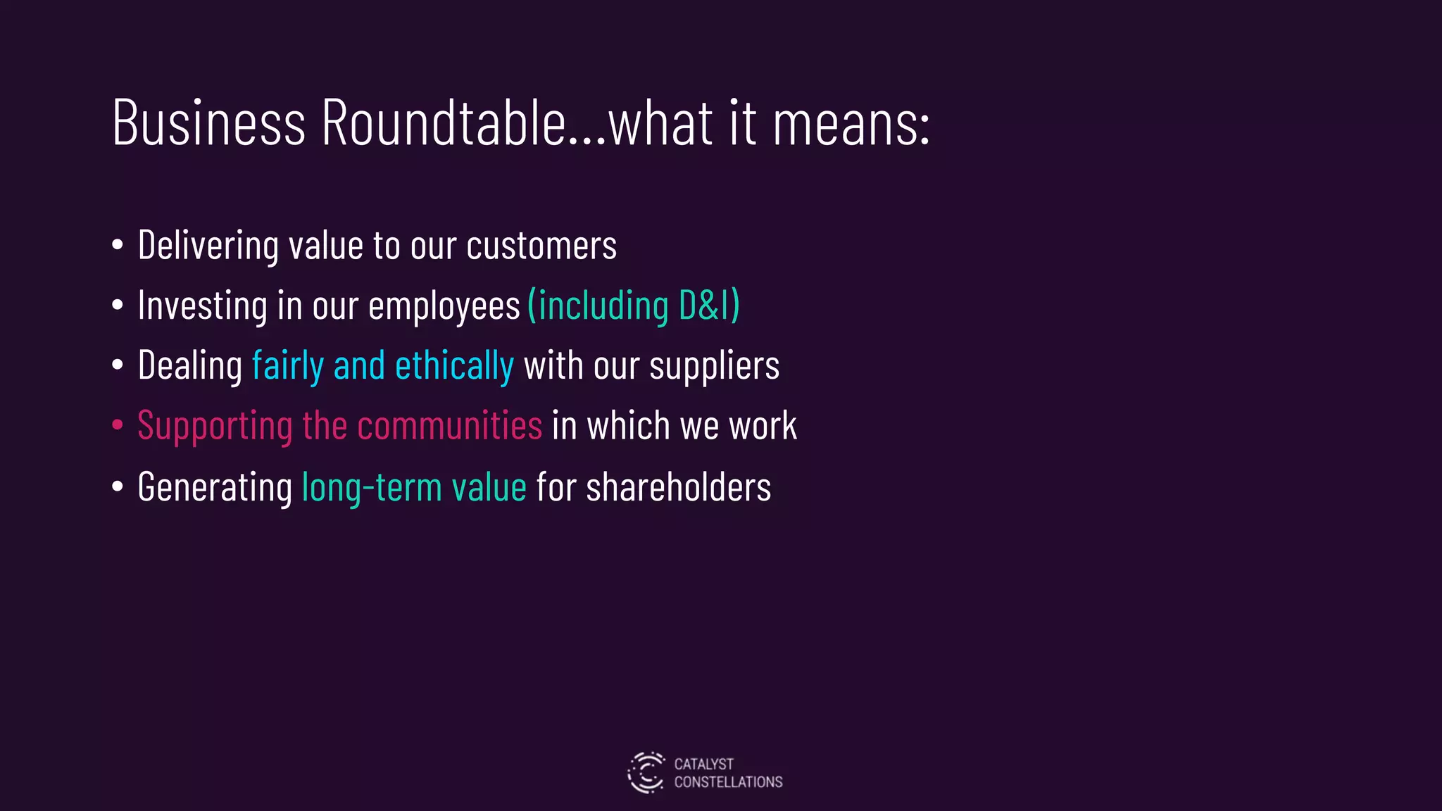 Business Roundtable…what it means:
• Delivering value to our customers
• Investing in our employees (including D&I)
• Dealing fairly and ethically with our suppliers
• Supporting the communities in which we work
• Generating long-term value for shareholders
 