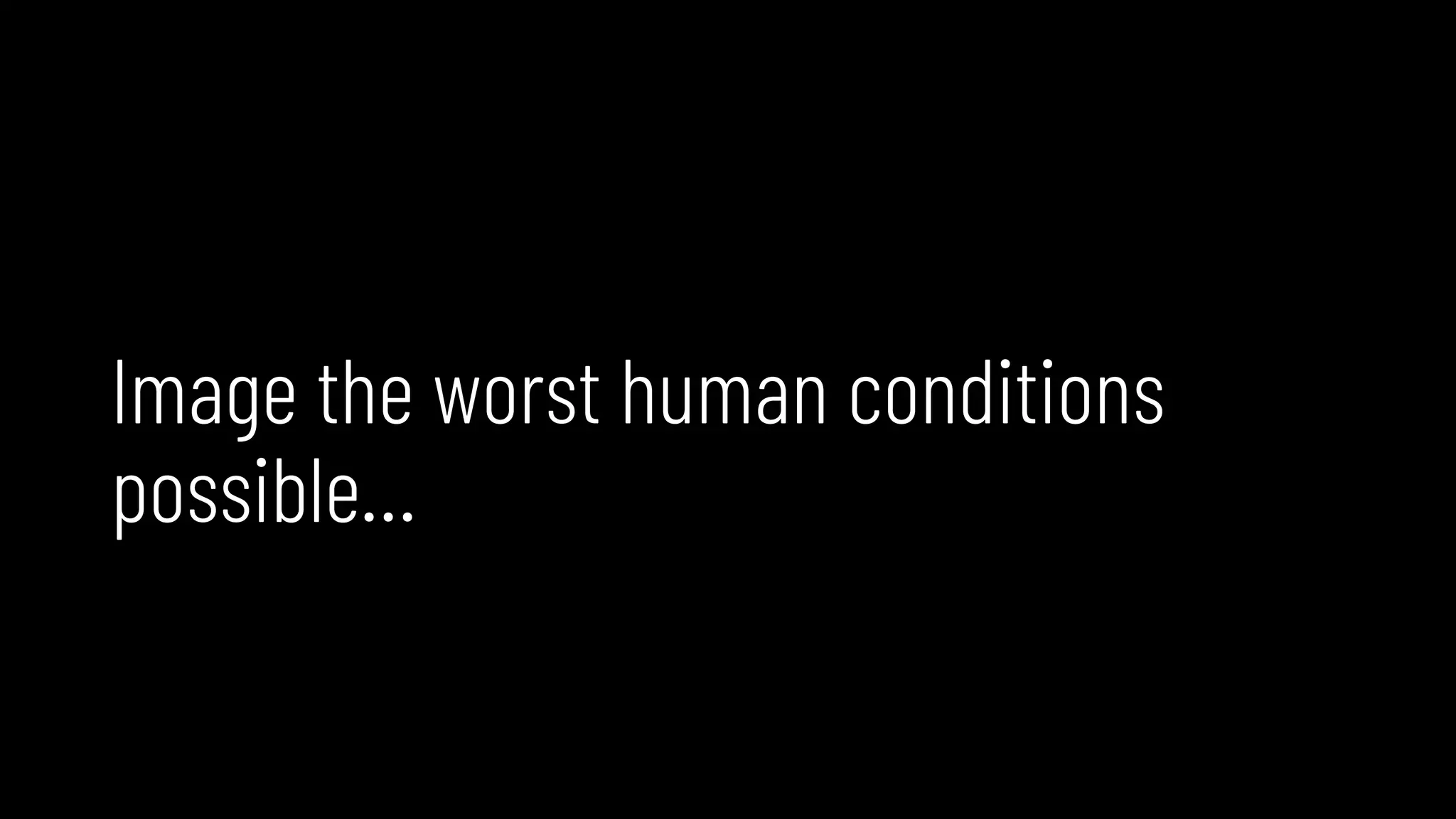 Image the worst human conditions
possible…
 