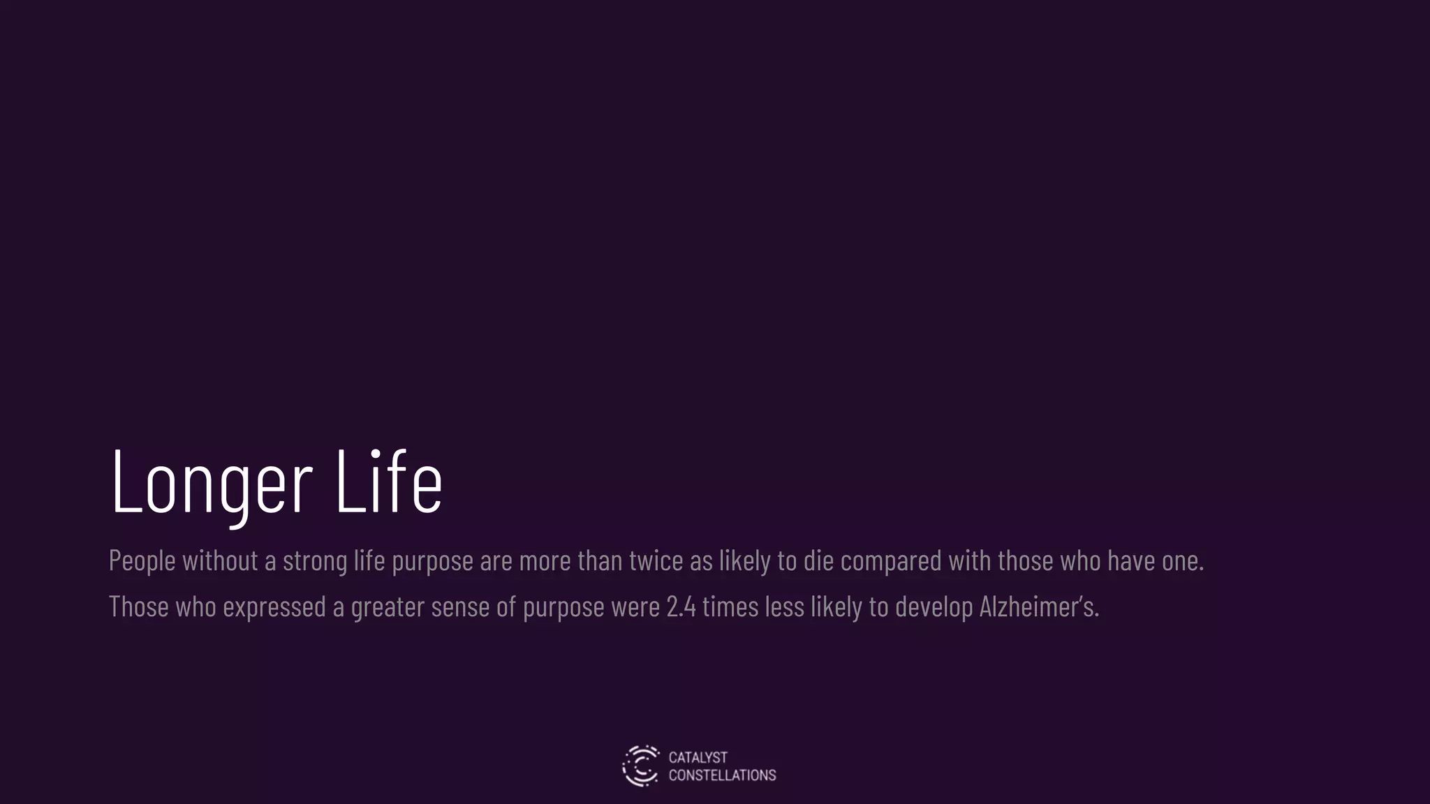 Longer Life
People without a strong life purpose are more than twice as likely to die compared with those who have one.
Those who expressed a greater sense of purpose were 2.4 times less likely to develop Alzheimer’s.
 