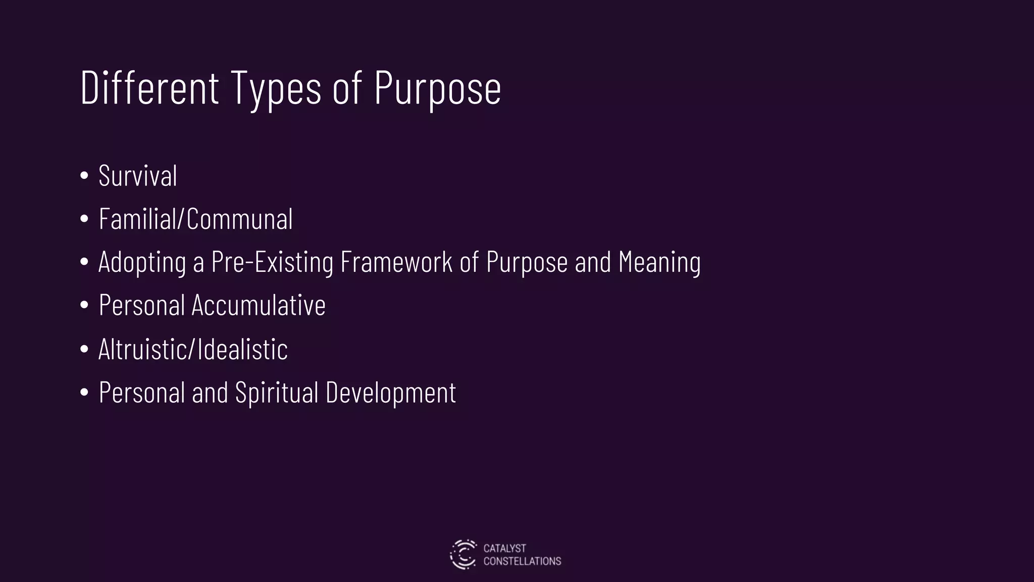 Different Types of Purpose
• Survival
• Familial/Communal
• Adopting a Pre-Existing Framework of Purpose and Meaning
• Personal Accumulative
• Altruistic/Idealistic
• Personal and Spiritual Development
 