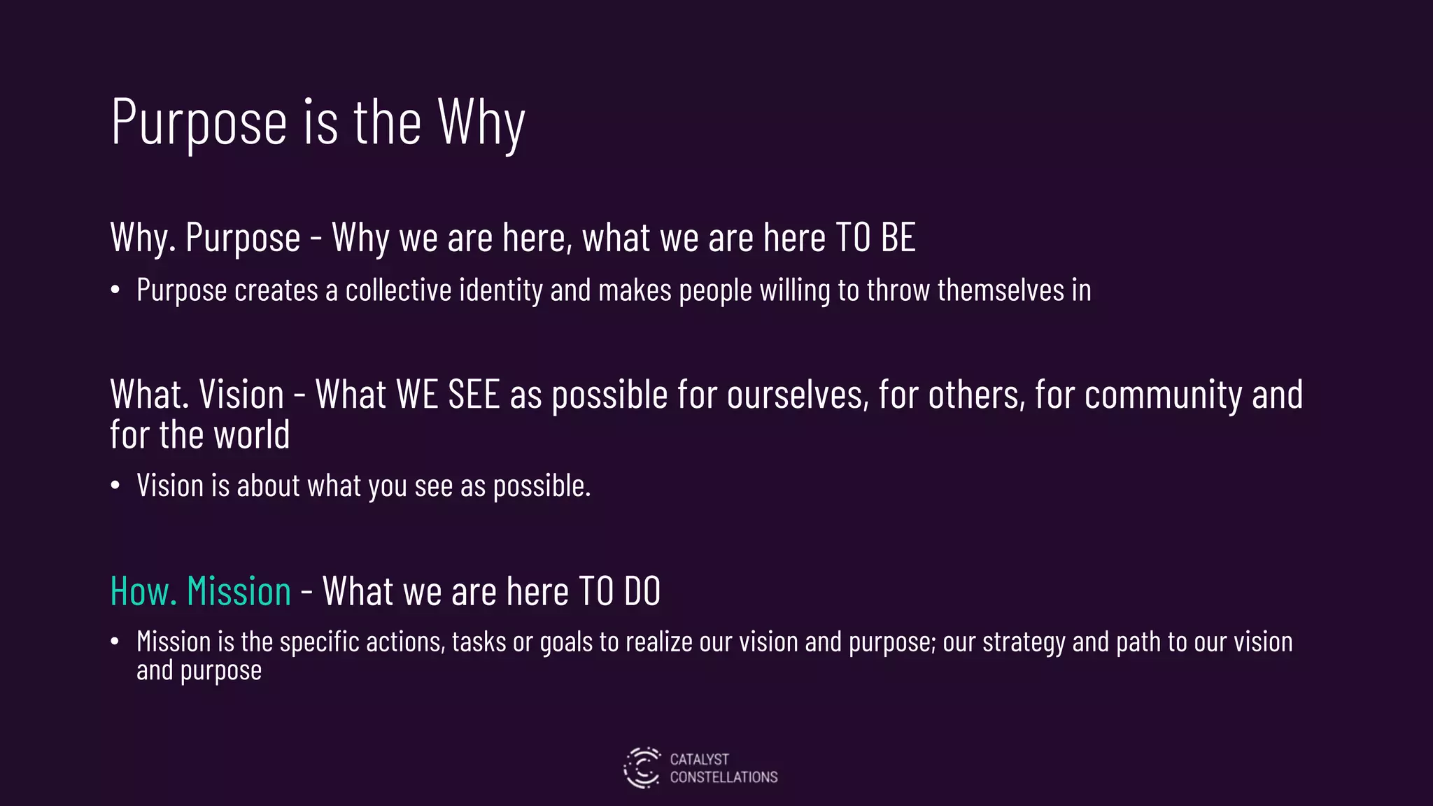 Purpose is the Why
Why. Purpose - Why we are here, what we are here TO BE
• Purpose creates a collective identity and makes people willing to throw themselves in
What. Vision - What WE SEE as possible for ourselves, for others, for community and
for the world
• Vision is about what you see as possible.
How. Mission - What we are here TO DO
• Mission is the specific actions, tasks or goals to realize our vision and purpose; our strategy and path to our vision
and purpose
 
