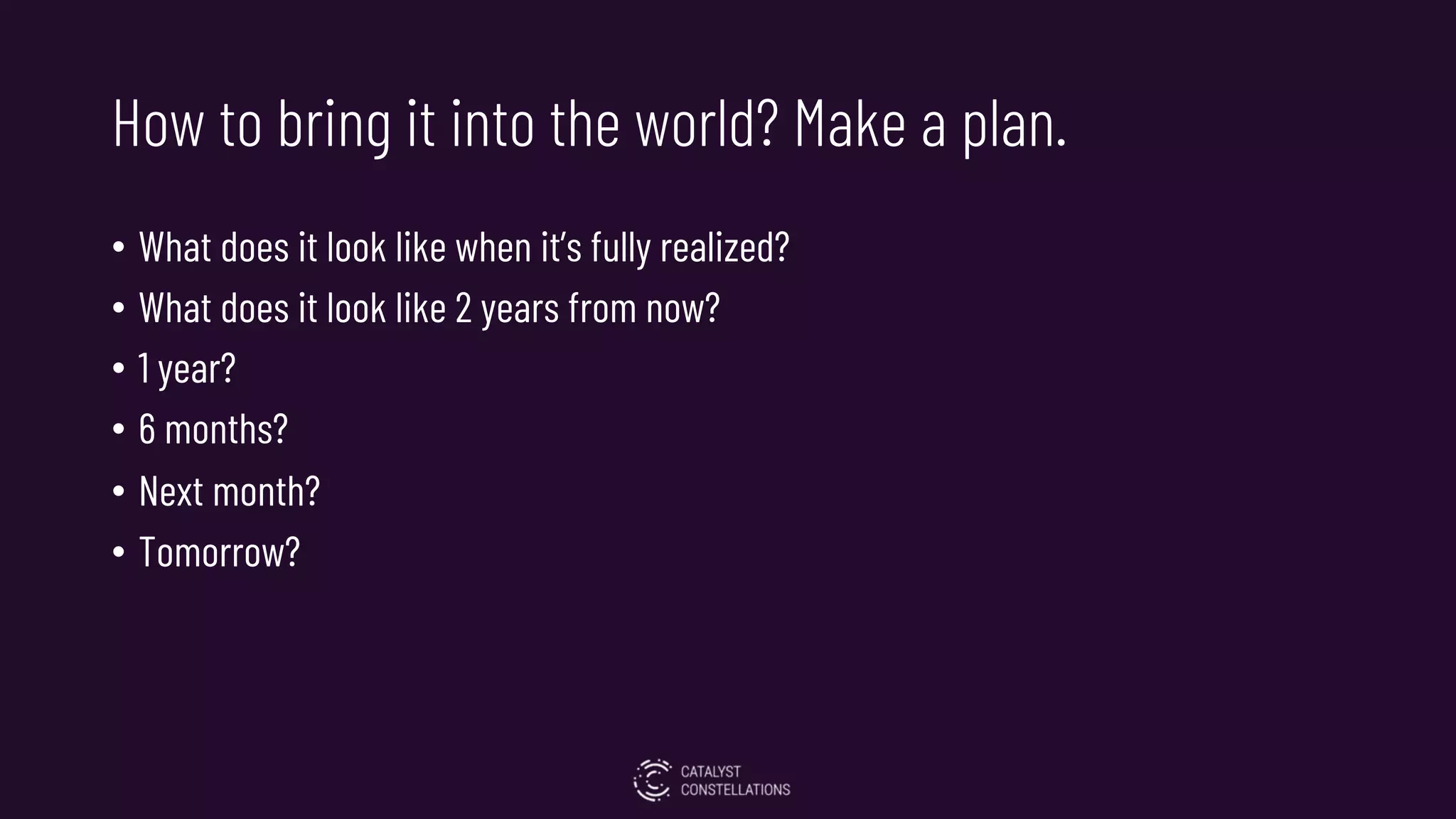 How to bring it into the world? Make a plan.
• What does it look like when it’s fully realized?
• What does it look like 2 years from now?
• 1 year?
• 6 months?
• Next month?
• Tomorrow?
 