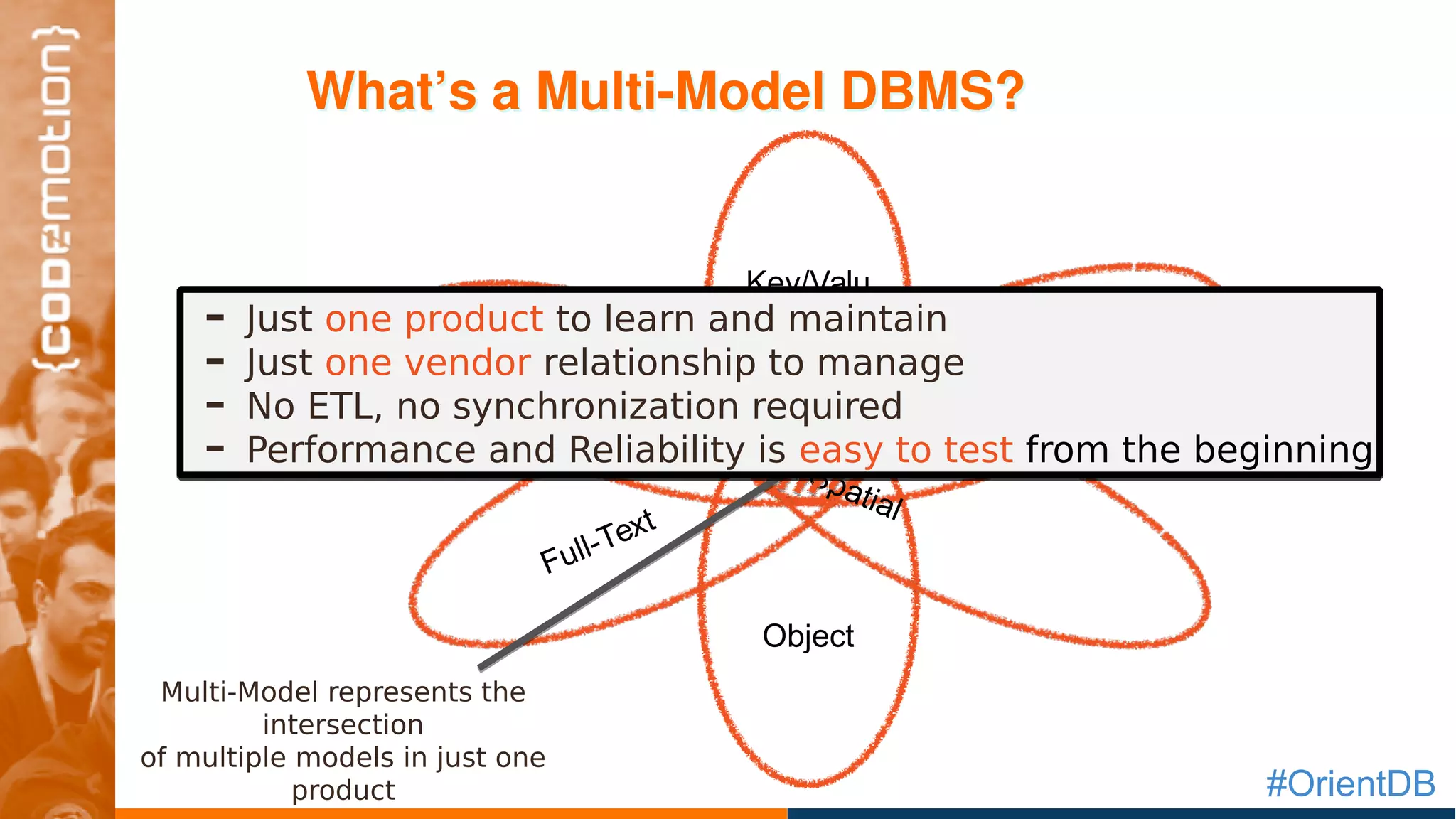 #OrientDB
What’s a Multi­Model DBMS?What’s a Multi­Model DBMS?
GraphDocument
Object
Key/Valu
e
Full-Text
Spatial
- Just one product to learn and maintain
- Just one vendor relationship to manage
- No ETL, no synchronization required
- Performance and Reliability is easy to test from the beginning
- Just one product to learn and maintain
- Just one vendor relationship to manage
- No ETL, no synchronization required
- Performance and Reliability is easy to test from the beginning
Multi-Model represents the
intersection
of multiple models in just one
product
 