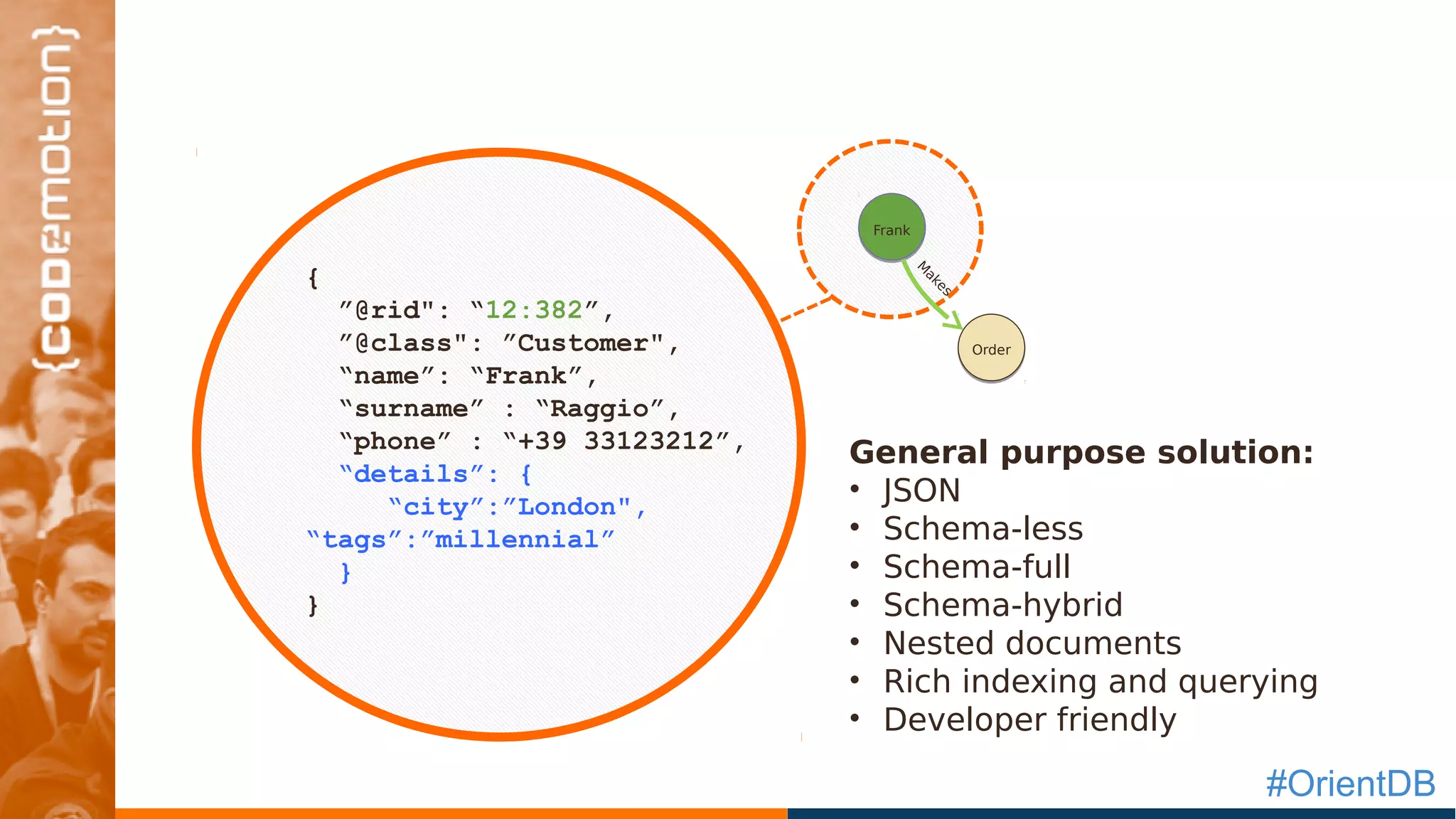 #OrientDB
`
{
”@rid": “12:382”,
”@class": ”Customer",
“name”: “Frank”,
“surname” : “Raggio”,
“phone” : “+39 33123212”,
“details”: {
“city”:”London",
“tags”:”millennial”
}
}
Frank
Order
M
akes
General purpose solution:
• JSON
• Schema-less
• Schema-full
• Schema-hybrid
• Nested documents
• Rich indexing and querying
• Developer friendly
 