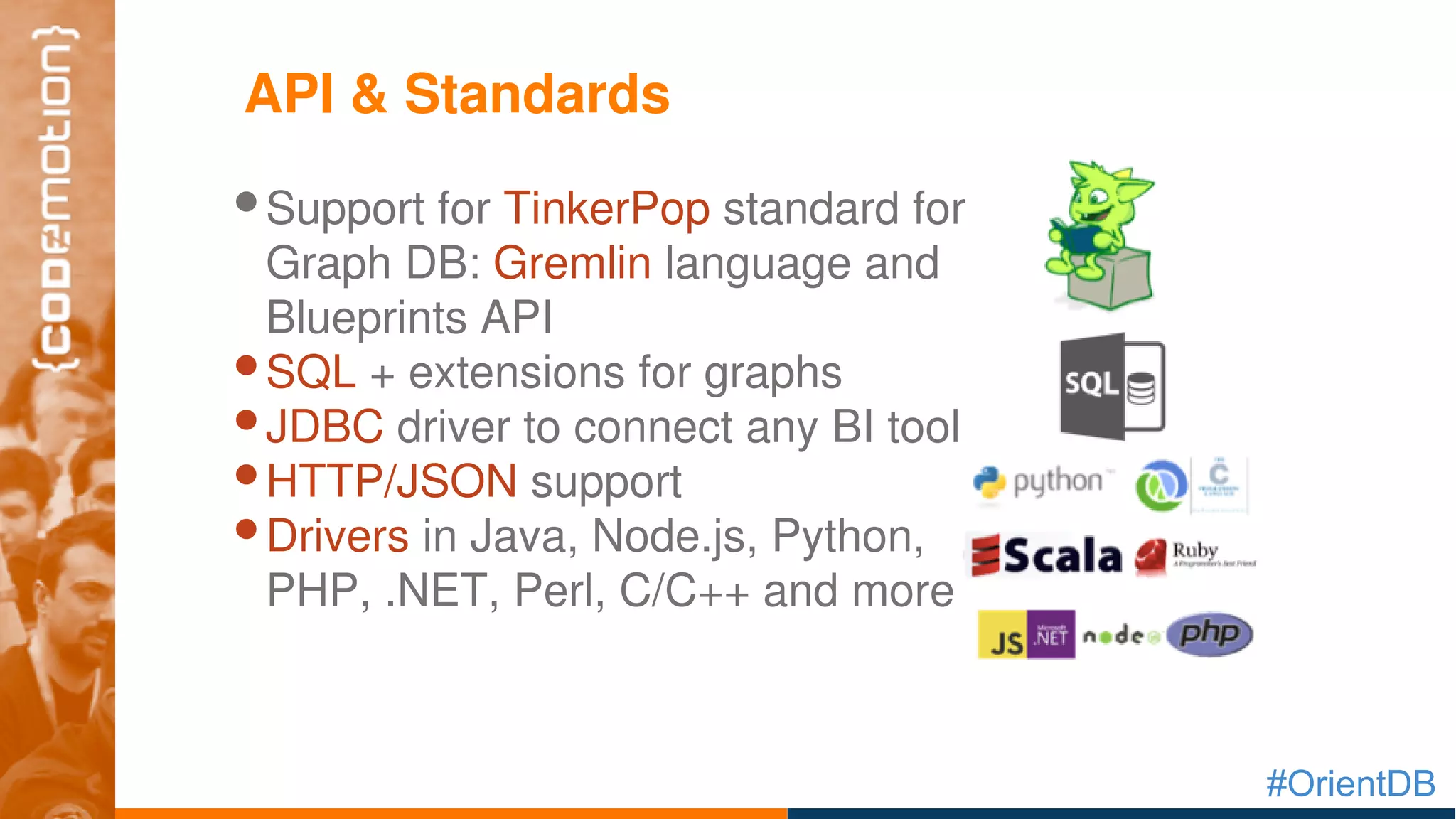 #OrientDB
•Support for TinkerPop standard for 
Graph DB: Gremlin language and 
Blueprints API
•SQL + extensions for graphs
•JDBC driver to connect any BI tool
•HTTP/JSON support
•Drivers in Java, Node.js, Python, 
PHP, .NET, Perl, C/C++ and more
API & Standards
 