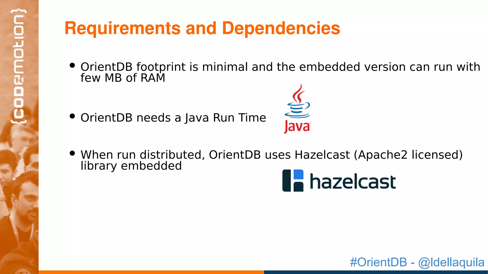 #OrientDB - @ldellaquila
• OrientDB footprint is minimal and the embedded version can run with
few MB of RAM
• OrientDB needs a Java Run Time
• When run distributed, OrientDB uses Hazelcast (Apache2 licensed)
library embedded
Requirements and Dependencies
 