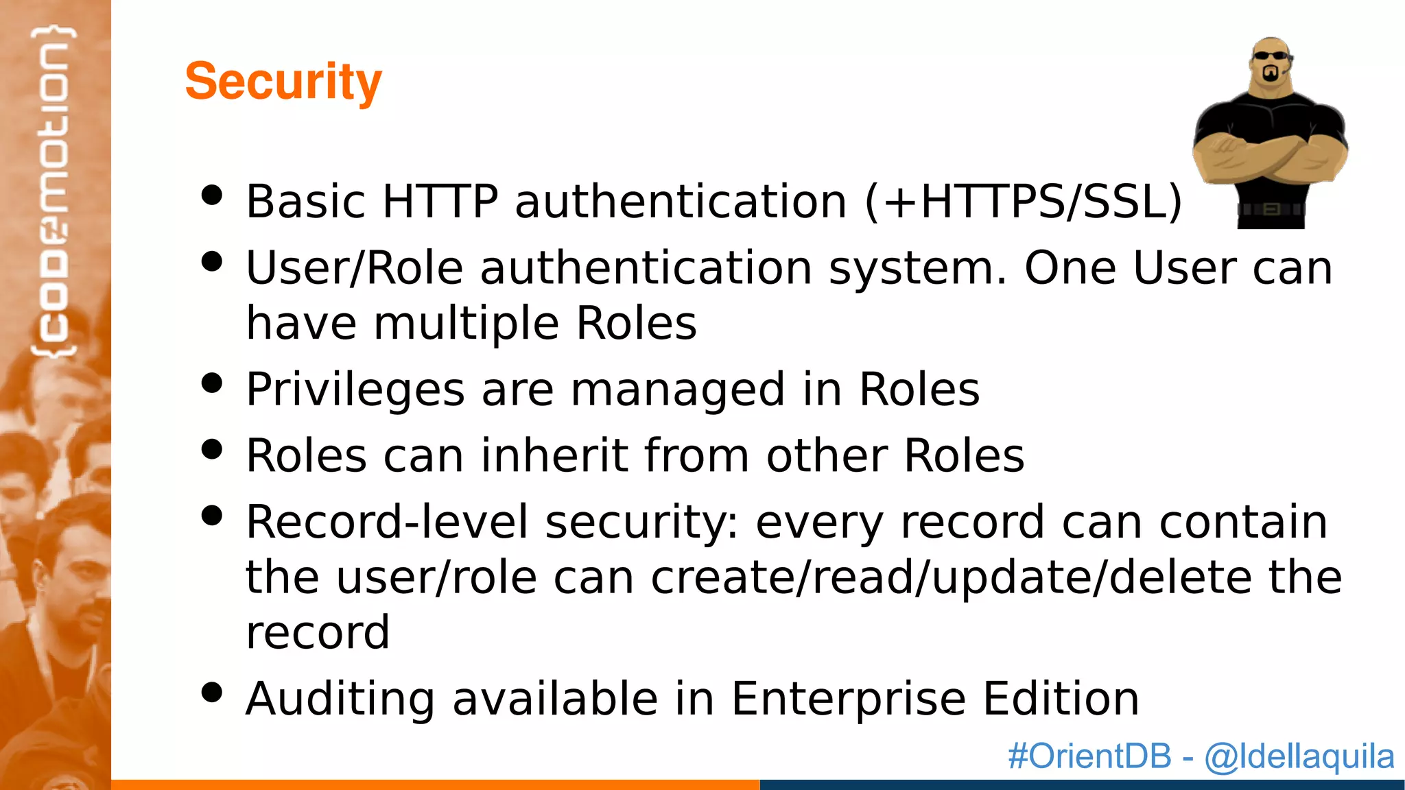 #OrientDB - @ldellaquila
• Basic HTTP authentication (+HTTPS/SSL)
• User/Role authentication system. One User can
have multiple Roles
• Privileges are managed in Roles
• Roles can inherit from other Roles
• Record-level security: every record can contain
the user/role can create/read/update/delete the
record
• Auditing available in Enterprise Edition
Security
 