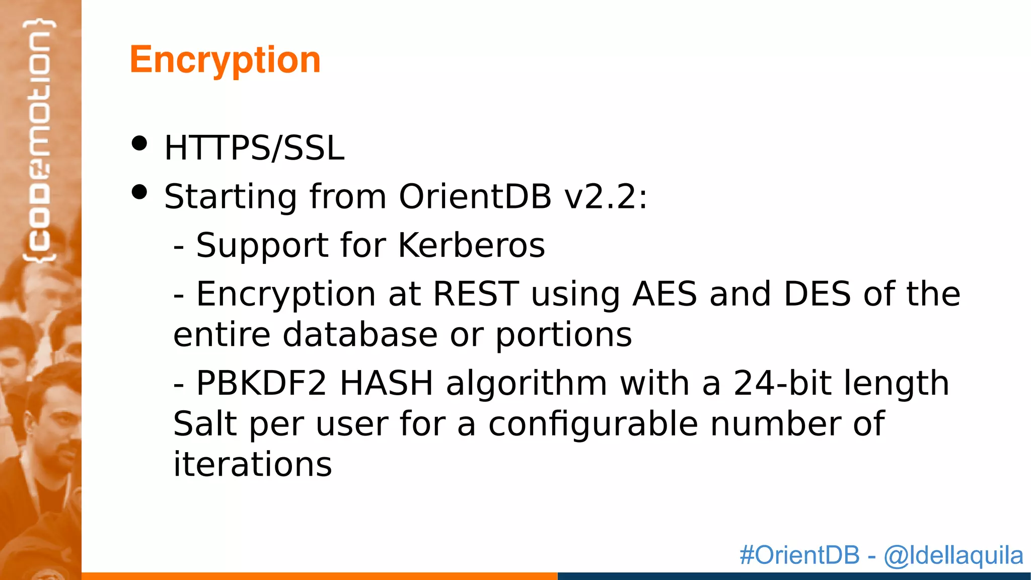 #OrientDB - @ldellaquila
• HTTPS/SSL
• Starting from OrientDB v2.2:
- Support for Kerberos
- Encryption at REST using AES and DES of the
entire database or portions
- PBKDF2 HASH algorithm with a 24-bit length
Salt per user for a configurable number of
iterations
Encryption
 