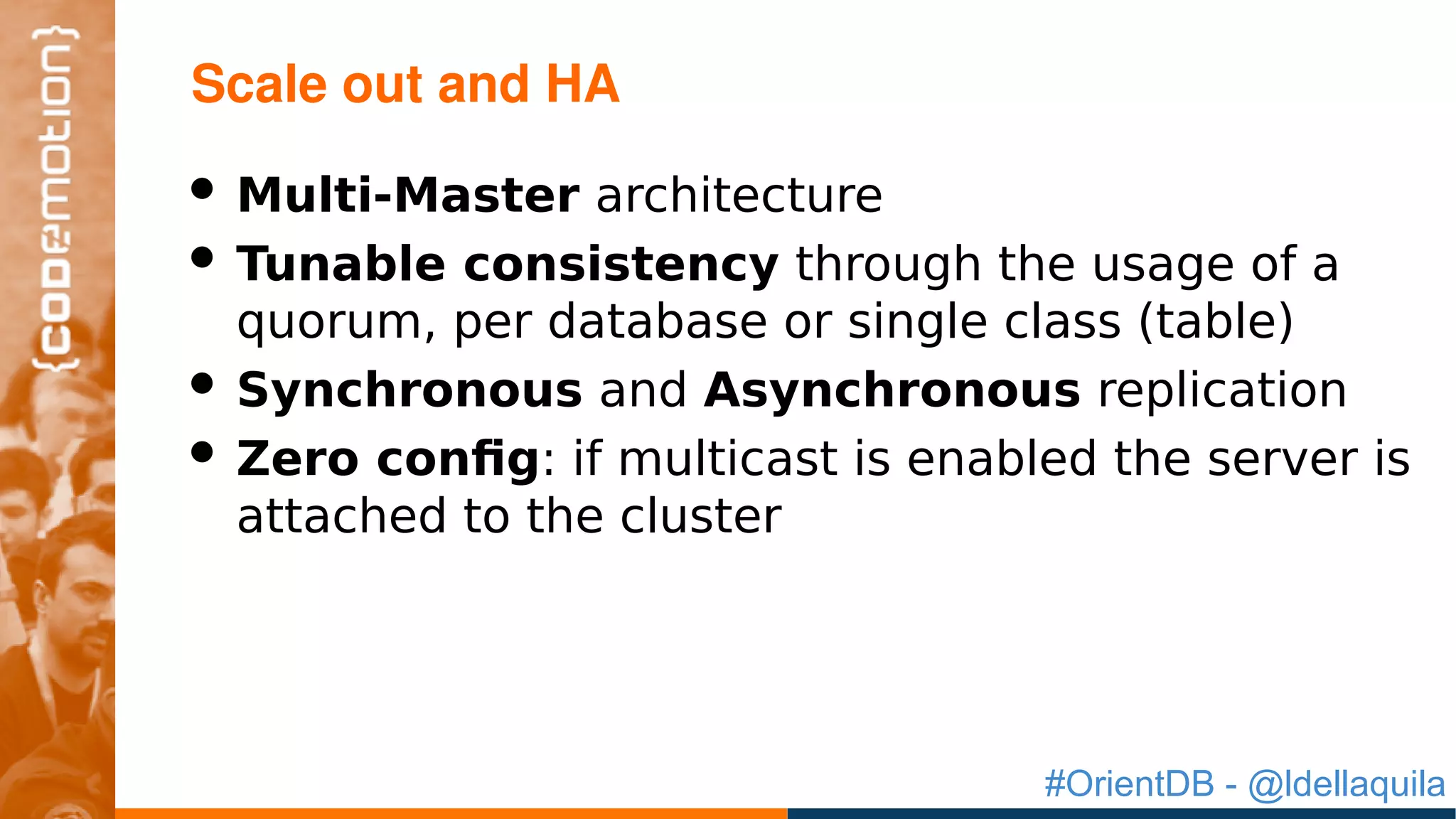 #OrientDB - @ldellaquila
• Multi-Master architecture
• Tunable consistency through the usage of a
quorum, per database or single class (table)
• Synchronous and Asynchronous replication
• Zero config: if multicast is enabled the server is
attached to the cluster
Scale out and HA
 