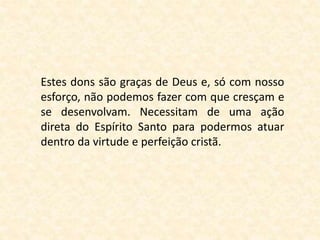 Estes dons são graças de Deus e, só com nosso
esforço, não podemos fazer com que cresçam e
se desenvolvam. Necessitam de uma ação
direta do Espírito Santo para podermos atuar
dentro da virtude e perfeição cristã.
 