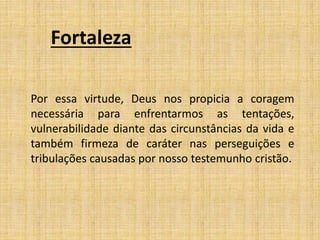 Fortaleza
Por essa virtude, Deus nos propicia a coragem
necessária para enfrentarmos as tentações,
vulnerabilidade diante das circunstâncias da vida e
também firmeza de caráter nas perseguições e
tribulações causadas por nosso testemunho cristão.
 