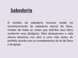 Sabedoria
O sentido da sabedoria humana reside no
reconhecimento da sabedoria eterna de Deus,
Criador de todas as coisas que distribui seus dons
conforme seus desígnios. Para alcançarmos a vida
eterna devemos nos aliar a uma vida santa, de
perfeito acordo com os mandamentos da lei de Deus
e da Igreja.
 