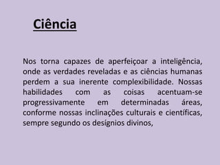 Ciência
Nos torna capazes de aperfeiçoar a inteligência,
onde as verdades reveladas e as ciências humanas
perdem a sua inerente complexibilidade. Nossas
habilidades com as coisas acentuam-se
progressivamente em determinadas áreas,
conforme nossas inclinações culturais e científicas,
sempre segundo os desígnios divinos,
 