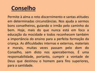 Conselho
Permite à alma o reto discernimento e santas atitudes
em determinadas circunstâncias. Nos ajuda a sermos
bons conselheiros, guiando o irmão pelo caminho do
bem. Hoje, mais do que nunca está em foco a
educação da mocidade e todos reconhecem também
a importância do ensino para a perfeita formação da
criança. As dificuldades internas e externas, materiais
e morais, muitas vezes passam pelo dom do
Conselho, sem disto nos apercebermos. É uma
responsabilidade, portanto, cumprir a vontade de
Deus que destinou o homem para fins superiores,
para a santidade.
 