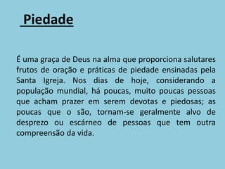 Piedade
É uma graça de Deus na alma que proporciona salutares
frutos de oração e práticas de piedade ensinadas pela
Santa Igreja. Nos dias de hoje, considerando a
população mundial, há poucas, muito poucas pessoas
que acham prazer em serem devotas e piedosas; as
poucas que o são, tornam-se geralmente alvo de
desprezo ou escárneo de pessoas que tem outra
compreensão da vida.
 