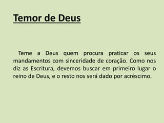 Temor de Deus
Teme a Deus quem procura praticar os seus
mandamentos com sinceridade de coração. Como nos
diz as Escritura, devemos buscar em primeiro lugar o
reino de Deus, e o resto nos será dado por acréscimo.
 