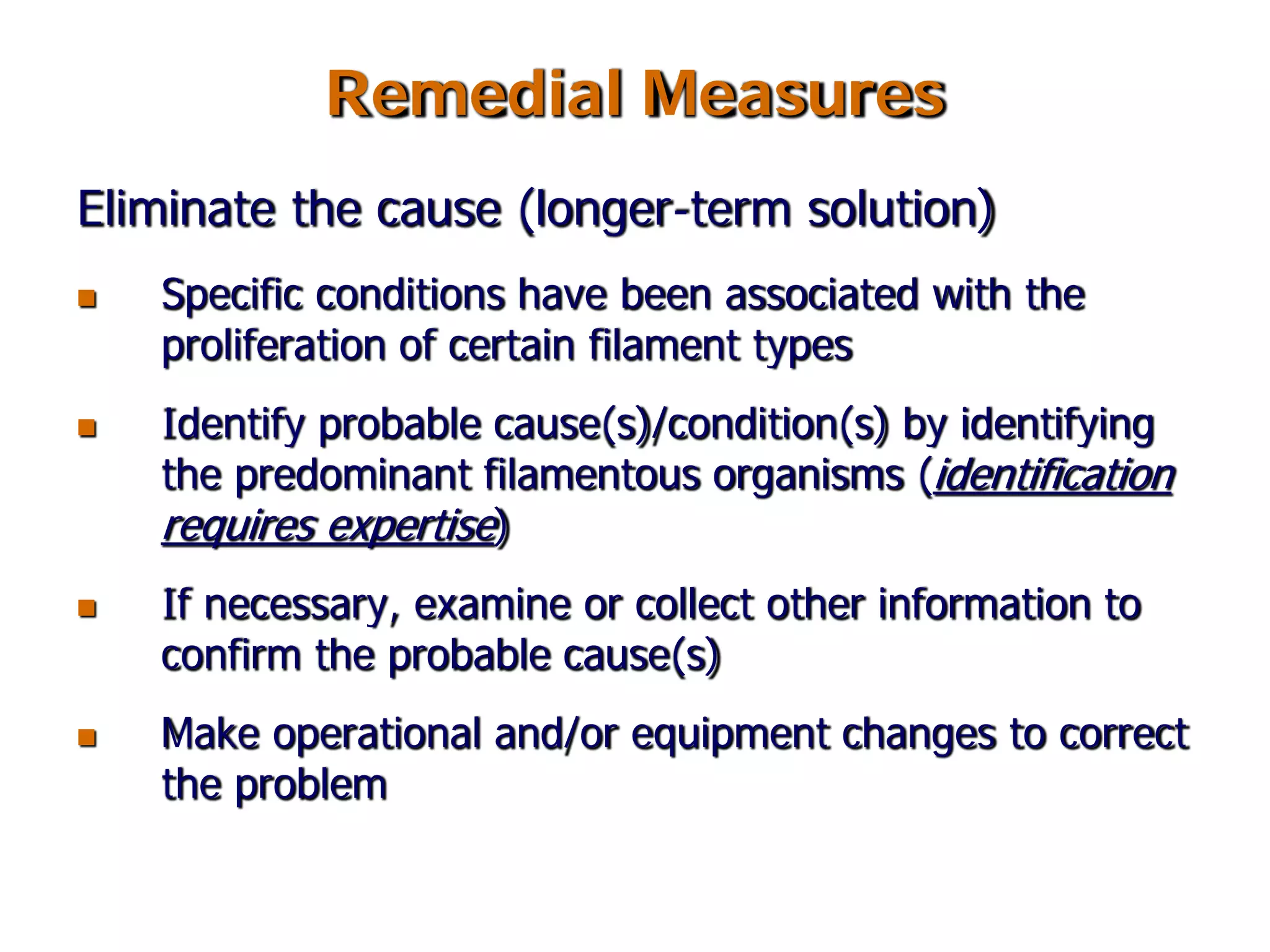 Remedial Measures
Eliminate the cause (longer-term solution)
 Specific conditions have been associated with the
proliferation of certain filament types
 Identify probable cause(s)/condition(s) by identifying
the predominant filamentous organisms (identification
requires expertise)
 If necessary, examine or collect other information to
confirm the probable cause(s)
 Make operational and/or equipment changes to correct
the problem
 