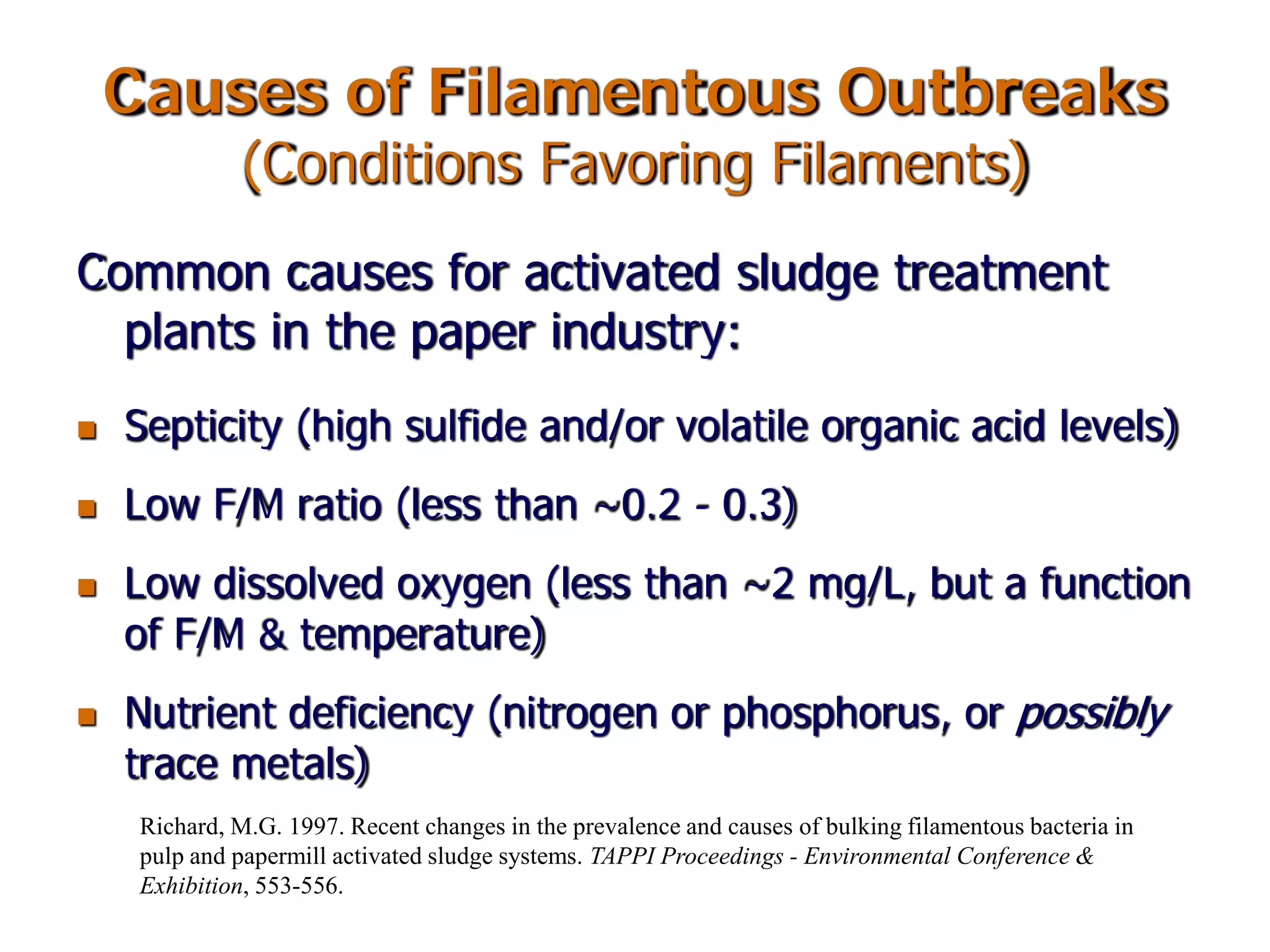 Causes of Filamentous Outbreaks
(Conditions Favoring Filaments)
Common causes for activated sludge treatment
plants in the paper industry:
 Septicity (high sulfide and/or volatile organic acid levels)
 Low F/M ratio (less than ~0.2 - 0.3)
 Low dissolved oxygen (less than ~2 mg/L, but a function
of F/M & temperature)
 Nutrient deficiency (nitrogen or phosphorus, or possibly
trace metals)
Richard, M.G. 1997. Recent changes in the prevalence and causes of bulking filamentous bacteria in
pulp and papermill activated sludge systems. TAPPI Proceedings - Environmental Conference &
Exhibition, 553-556.
 
