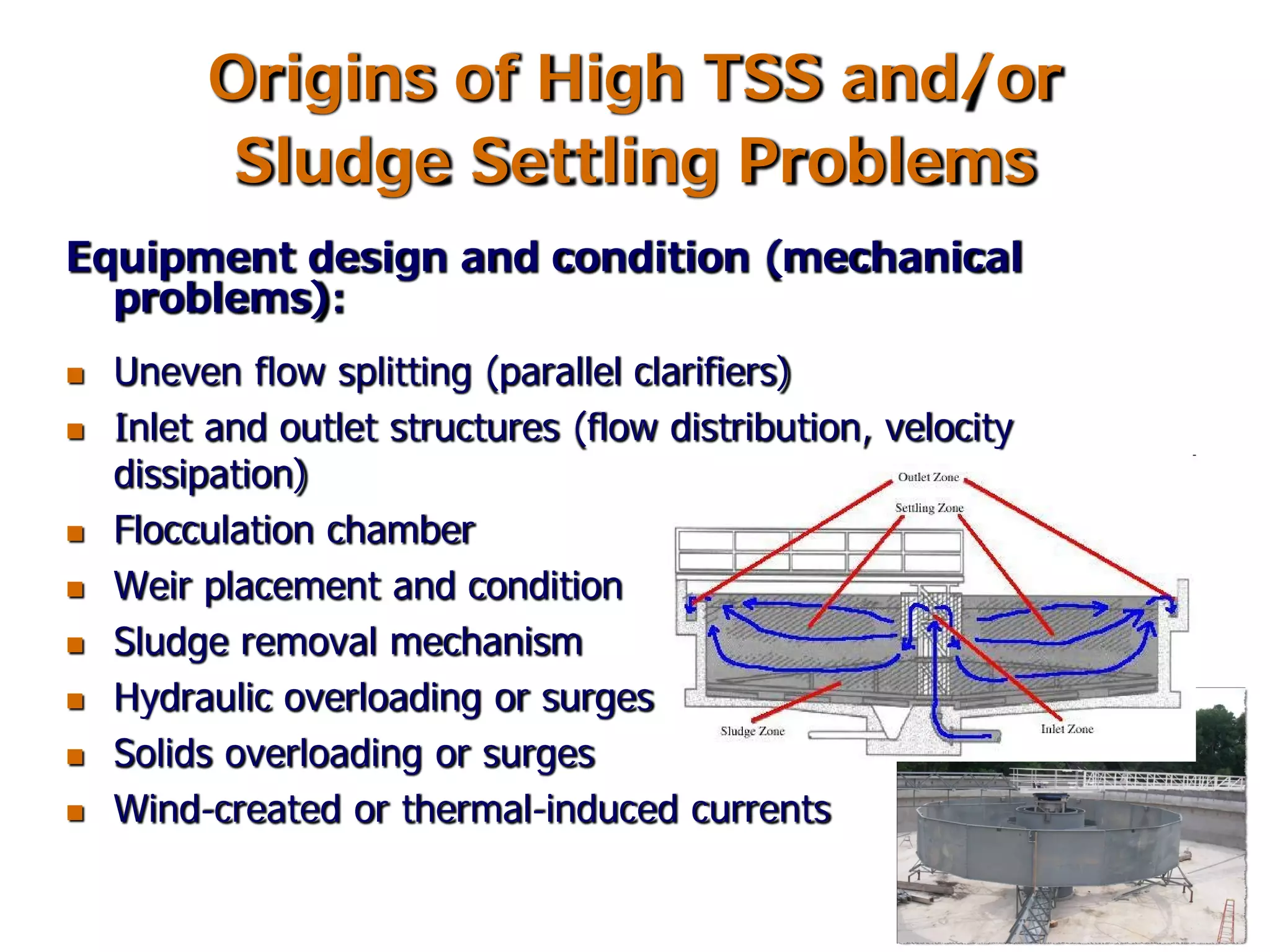 Origins of High TSS and/or
Sludge Settling Problems
Equipment design and condition (mechanical
problems):
 Uneven flow splitting (parallel clarifiers)
 Inlet and outlet structures (flow distribution, velocity
dissipation)
 Flocculation chamber
 Weir placement and condition
 Sludge removal mechanism
 Hydraulic overloading or surges
 Solids overloading or surges
 Wind-created or thermal-induced currents
 