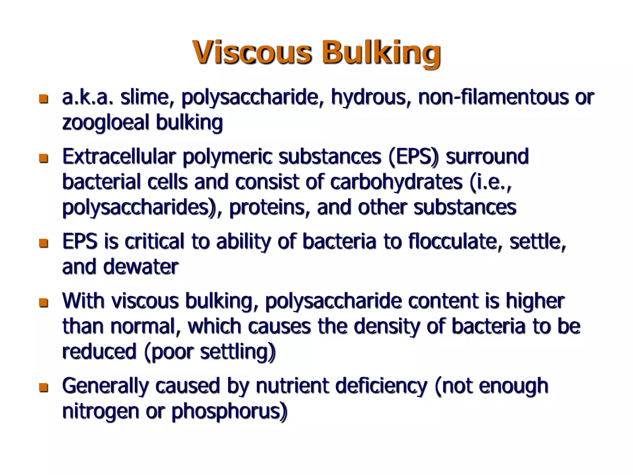 Viscous Bulking
 a.k.a. slime, polysaccharide, hydrous, non-filamentous or
zoogloeal bulking
 Extracellular polymeric substances (EPS) surround
bacterial cells and consist of carbohydrates (i.e.,
polysaccharides), proteins, and other substances
 EPS is critical to ability of bacteria to flocculate, settle,
and dewater
 With viscous bulking, polysaccharide content is higher
than normal, which causes the density of bacteria to be
reduced (poor settling)
 Generally caused by nutrient deficiency (not enough
nitrogen or phosphorus)
 