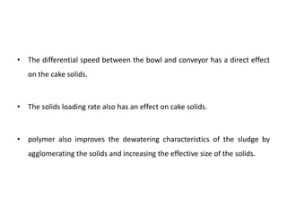 • The differential speed between the bowl and conveyor has a direct effect
on the cake solids.
• The solids loading rate also has an effect on cake solids.
• polymer also improves the dewatering characteristics of the sludge by
agglomerating the solids and increasing the effective size of the solids.
 