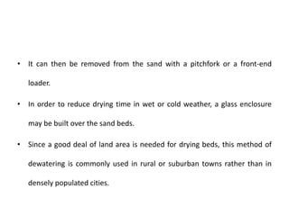 • It can then be removed from the sand with a pitchfork or a front-end
loader.
• In order to reduce drying time in wet or cold weather, a glass enclosure
may be built over the sand beds.
• Since a good deal of land area is needed for drying beds, this method of
dewatering is commonly used in rural or suburban towns rather than in
densely populated cities.
 