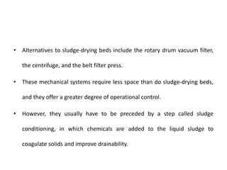 • Alternatives to sludge-drying beds include the rotary drum vacuum filter,
the centrifuge, and the belt filter press.
• These mechanical systems require less space than do sludge-drying beds,
and they offer a greater degree of operational control.
• However, they usually have to be preceded by a step called sludge
conditioning, in which chemicals are added to the liquid sludge to
coagulate solids and improve drainability.
 