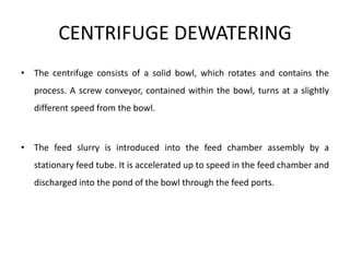 CENTRIFUGE DEWATERING
• The centrifuge consists of a solid bowl, which rotates and contains the
process. A screw conveyor, contained within the bowl, turns at a slightly
different speed from the bowl.
• The feed slurry is introduced into the feed chamber assembly by a
stationary feed tube. It is accelerated up to speed in the feed chamber and
discharged into the pond of the bowl through the feed ports.
 