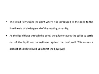 • The liquid flows from the point where it is introduced to the pond to the
liquid weirs at the large end of the rotating assembly.
• As the liquid flows through the pond, the g force causes the solids to settle
out of the liquid and to sediment against the bowl wall. This causes a
blanket of solids to build up against the bowl wall.
 