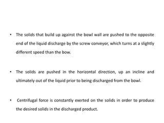 • The solids that build up against the bowl wall are pushed to the opposite
end of the liquid discharge by the screw conveyor, which turns at a slightly
different speed than the bow.
• The solids are pushed in the horizontal direction, up an incline and
ultimately out of the liquid prior to being discharged from the bowl.
• Centrifugal force is constantly exerted on the solids in order to produce
the desired solids in the discharged product.
 