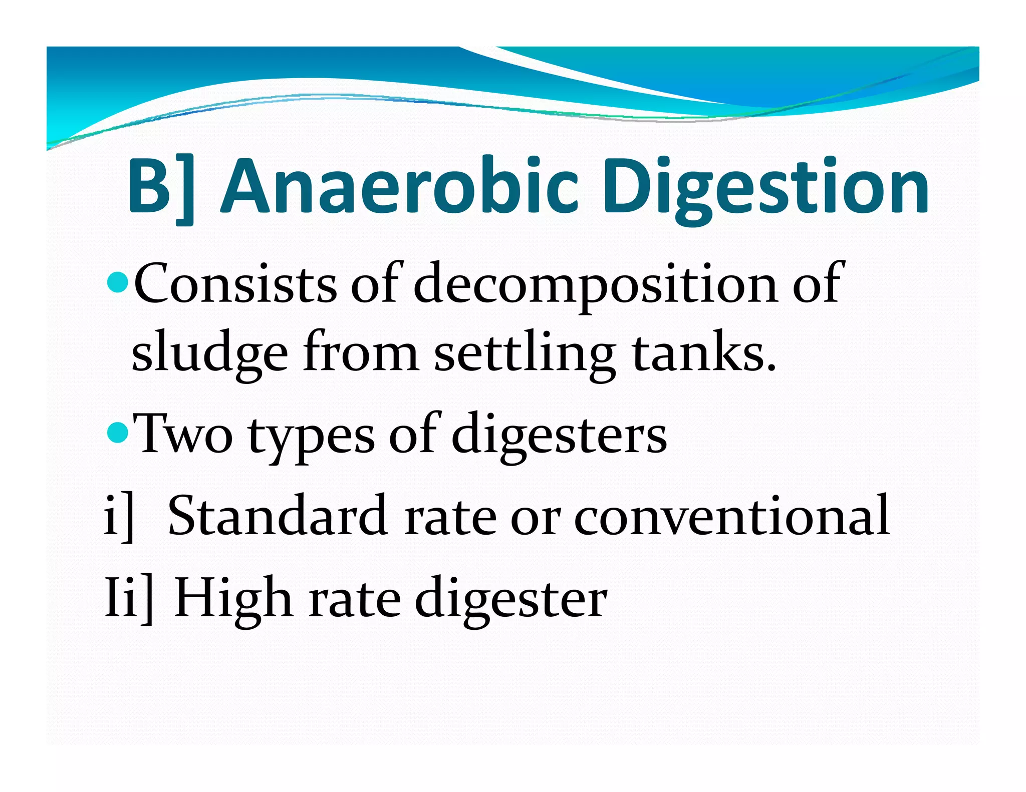 B] Anaerobic Digestion
Consists of decomposition of 
sludge from settling tankssludge from settling tanks.
Two types of digestersTwo types of digesters
i]  Standard rate or conventional
Ii] High rate digester
 