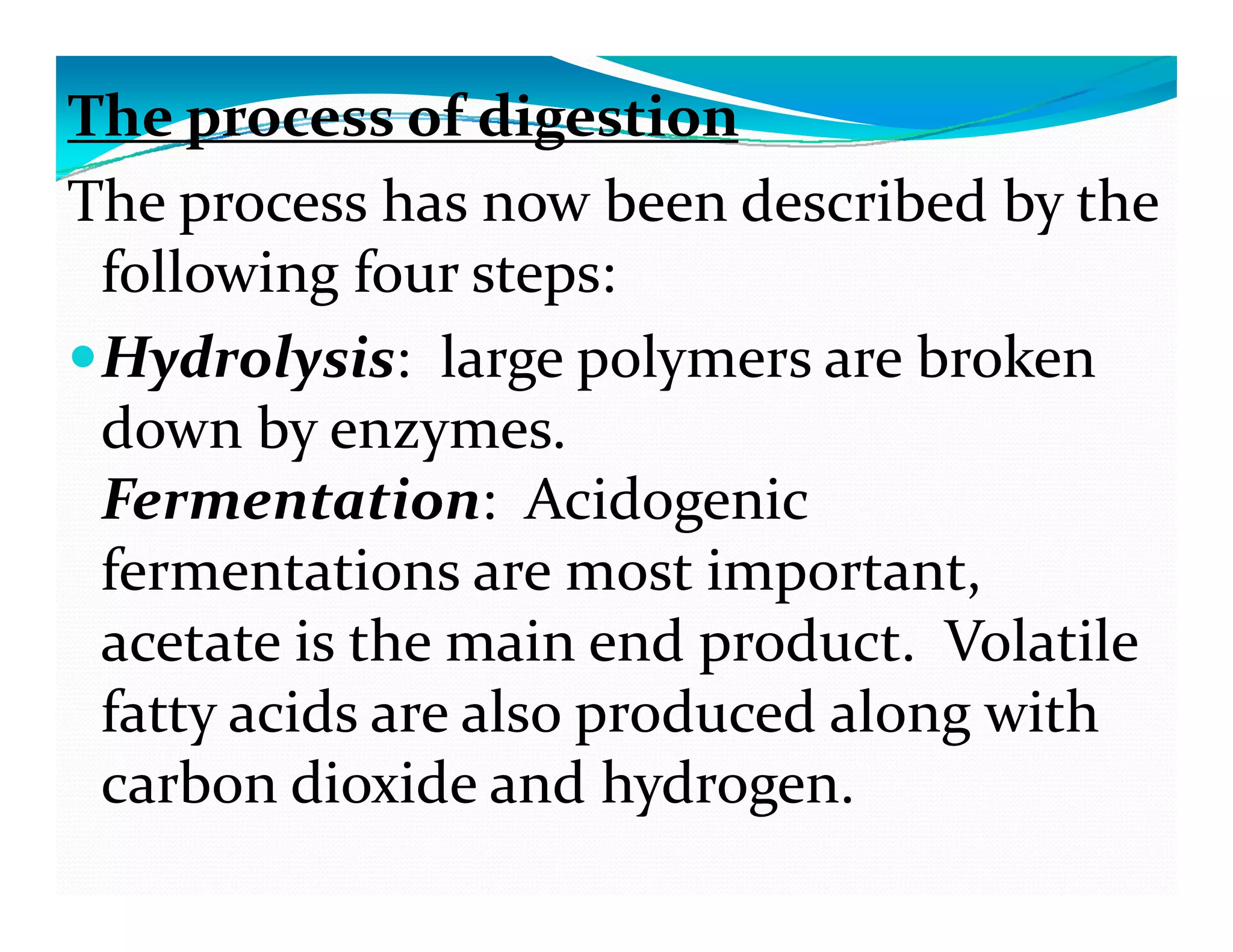 The process of digestion 
The process has now been described by the 
following four steps: g p
Hydrolysis: large polymers are broken 
d  b    down by enzymes. 
Fermentation: Acidogenic 
fermentations are most important, 
acetate is the main end product. Volatile acetate is the main end product. Volatile 
fatty acids are also produced along with 
carbon dio ide and h drogen  carbon dioxide and hydrogen. 
 