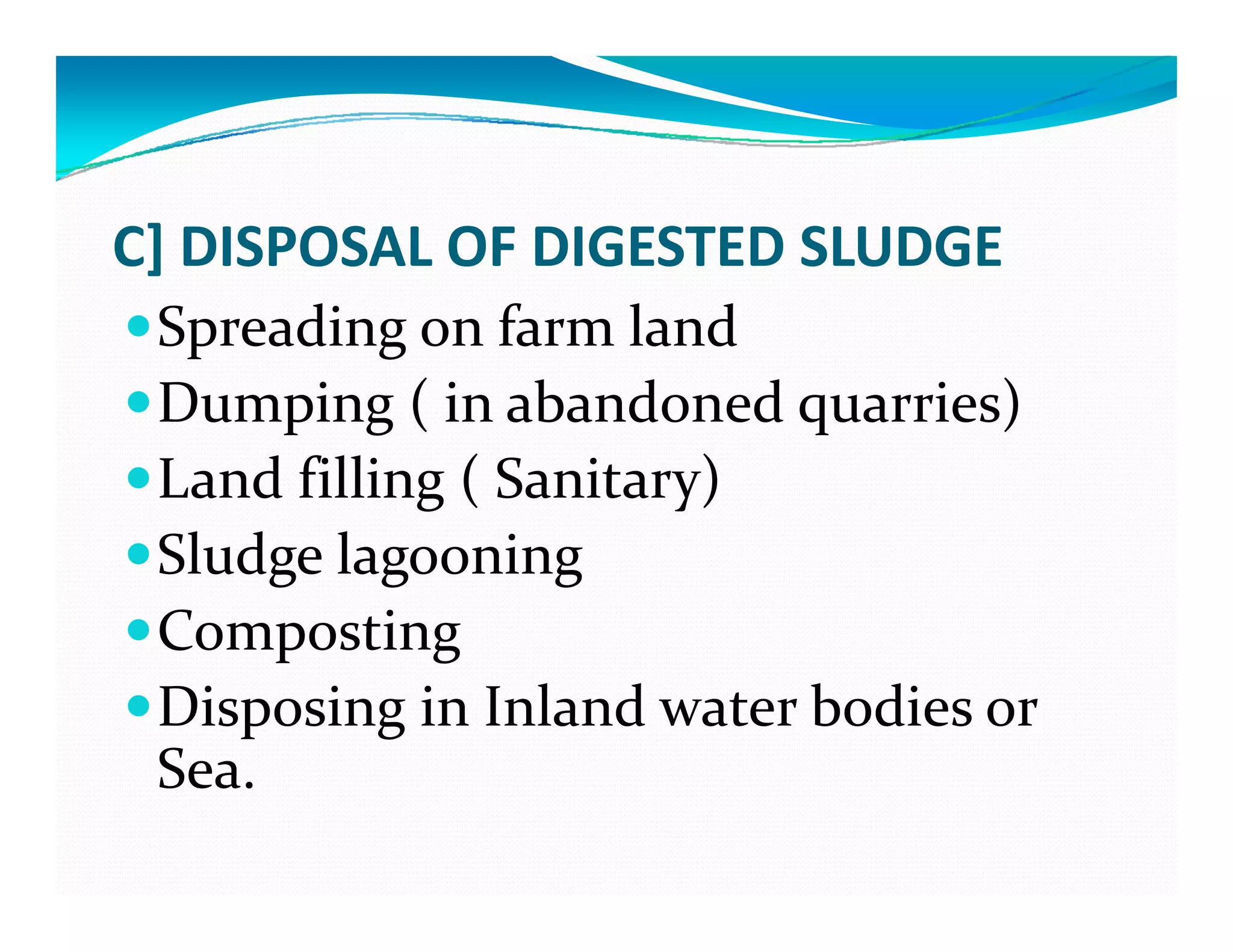 C] DISPOSAL OF DIGESTED SLUDGE
Spreading on farm land
Dumping ( in abandoned quarries)Dumping ( in abandoned quarries)
Land filling ( Sanitary)
Sl d  l iSludge lagooning
Compostingp g
Disposing in Inland water bodies or 
Sea  Sea. 
 