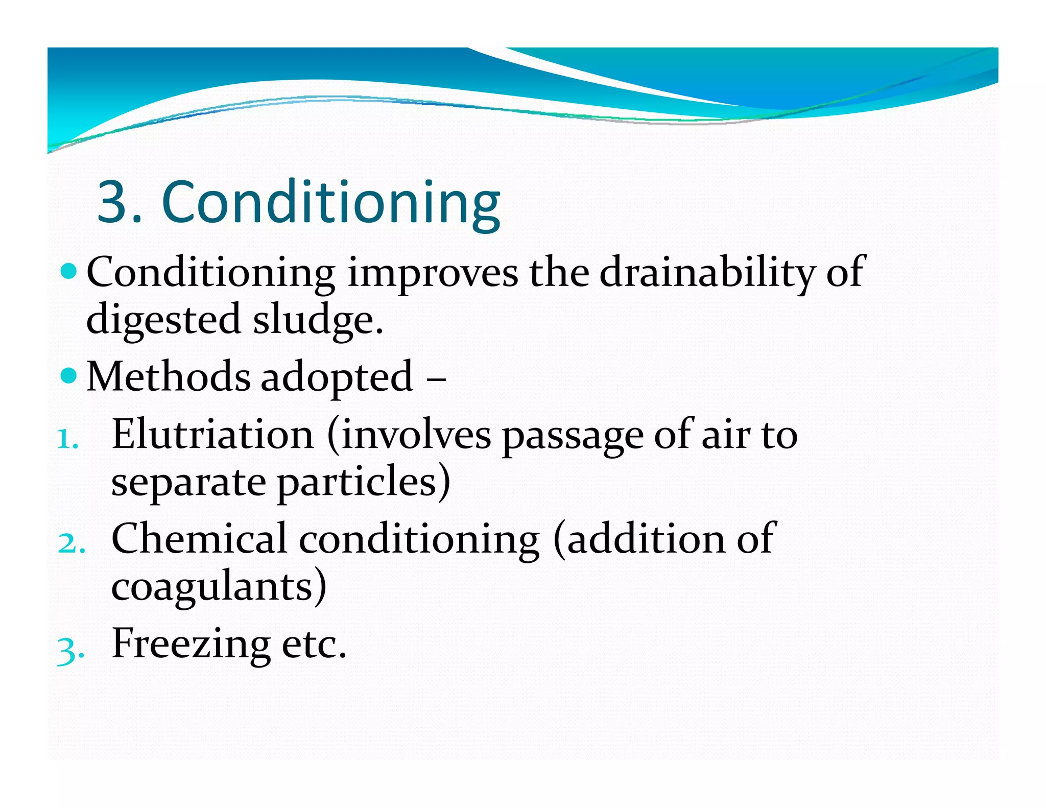 3. Conditioning
Conditioning improves the drainability of  
digested sludge.
Methods adopted –
1. Elutriation (involves passage of air to ( p g
separate particles)
2. Chemical conditioning (addition of g (
coagulants)
3. Freezing etc.3 g
 