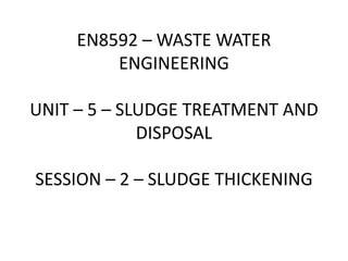 EN8592 – WASTE WATER
ENGINEERING
UNIT – 5 – SLUDGE TREATMENT AND
DISPOSAL
SESSION – 2 – SLUDGE THICKENING
 