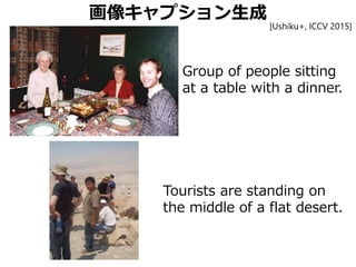 画像キャプション生成
Group of people sitting
at a table with a dinner.
Tourists are standing on
the middle of a flat desert.
[Ushiku+, ICCV 2015]
 