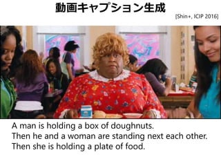 動画キャプション生成
A man is holding a box of doughnuts.
Then he and a woman are standing next each other.
Then she is holding a plate of food.
[Shin+, ICIP 2016]
 