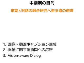 本講演の目的
視覚×対話の融合研究へ至る道の俯瞰
1. 画像・動画キャプション生成
2. 画像に関する質問への応答
3. Vision-aware Dialog
 