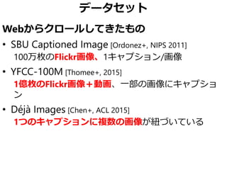 データセット
Webからクロールしてきたもの
• SBU Captioned Image [Ordonez+, NIPS 2011]
100万枚のFlickr画像、1キャプション/画像
• YFCC-100M [Thomee+, 2015]
1億枚のFlickr画像＋動画、一部の画像にキャプショ
ン
• Déjà Images [Chen+, ACL 2015]
1つのキャプションに複数の画像が紐づいている
 