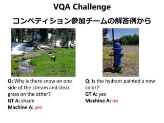 VQA Challenge
コンペティション参加チームの解答例から
Q: Why is there snow on one
side of the stream and clear
grass on the other?
GT A: shade
Machine A: yes
Q: Is the hydrant painted a new
color?
GT A: yes
Machine A: no
 
