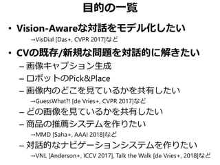 目的の一覧
• Vision-Awareな対話をモデル化したい
→VisDial [Das+, CVPR 2017]など
• CVの既存/新規な問題を対話的に解きたい
– 画像キャプション生成
– ロボットのPick&Place
– 画像内のどこを見ているかを共有したい
→GuessWhat?! [de Vries+, CVPR 2017]など
– どの画像を見ているかを共有したい
– 商品の推薦システムを作りたい
→MMD [Saha+, AAAI 2018]など
– 対話的なナビゲーションシステムを作りたい
→VNL [Anderson+, ICCV 2017], Talk the Walk [de Vries+, 2018]など
 